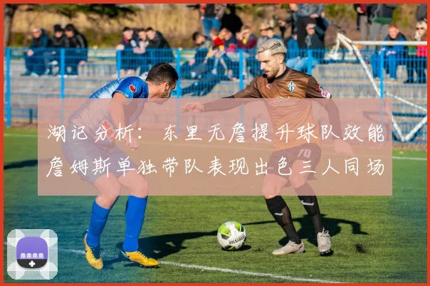 湖记分析：东里无詹提升球队效能詹姆斯单独带队表现出色三人同场反而下滑