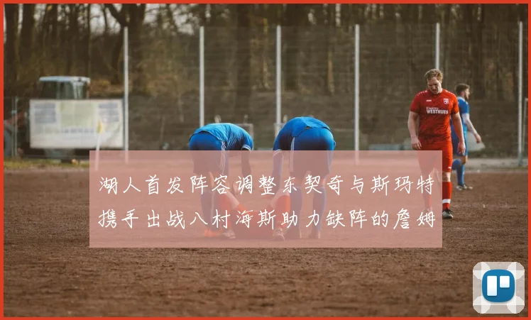 湖人首发阵容调整东契奇与斯玛特携手出战八村海斯助力缺阵的詹姆斯艾顿