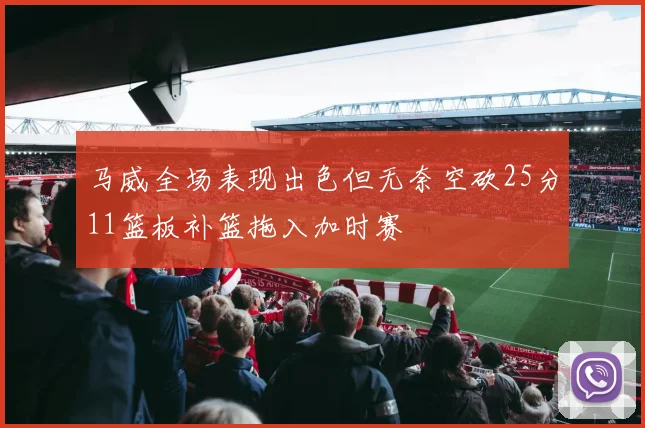 马威全场表现出色但无奈空砍25分11篮板补篮拖入加时赛