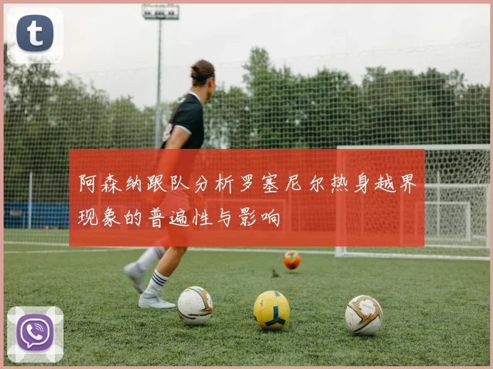 阿森纳跟队分析罗塞尼尔热身越界现象的普遍性与影响