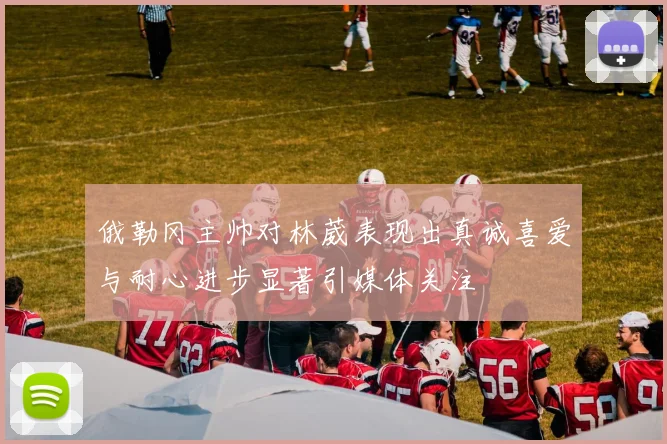 俄勒冈主帅对林葳表现出真诚喜爱与耐心进步显著引媒体关注