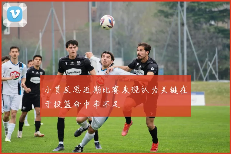 小贾反思近期比赛表现认为关键在于投篮命中率不足