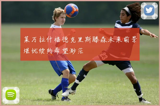 莱万拉什福德克里斯滕森未来前景堪忧续约希望渺茫
