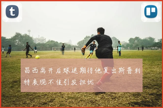 昌西离开后球迷期待他复出斯普利特表现不佳引发担忧