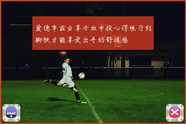 爱德华兹分享冷血中投心得练习到脚软才能享受出手的舒适感