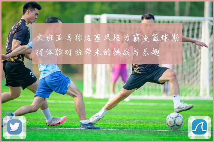 文班亚马称活塞风格为霸凌篮球期待体验对抗带来的挑战与乐趣