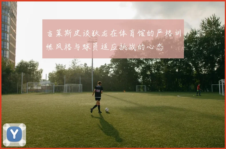 吉莱斯皮谈狄龙在体育馆的严格训练风格与球员适应挑战的心态