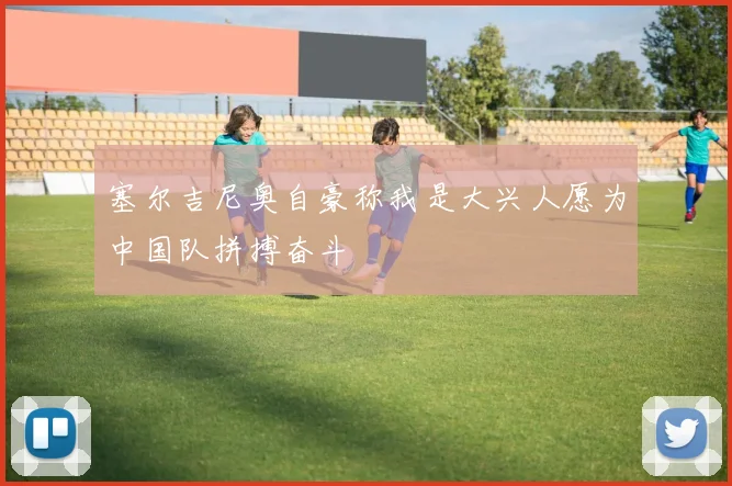 塞尔吉尼奥自豪称我是大兴人愿为中国队拼搏奋斗