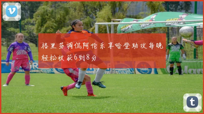 格里芬调侃阿伦乐享哈登助攻每晚轻松收获6到8分