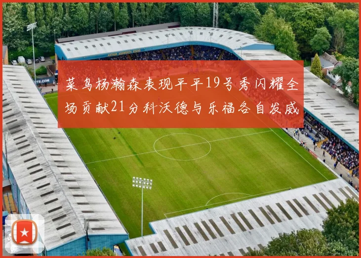 菜鸟杨瀚森表现平平19号秀闪耀全场贡献21分科沃德与乐福各自发威