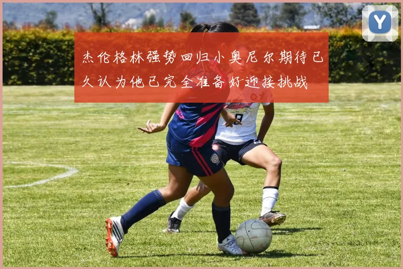 杰伦格林强势回归小奥尼尔期待已久认为他已完全准备好迎接挑战