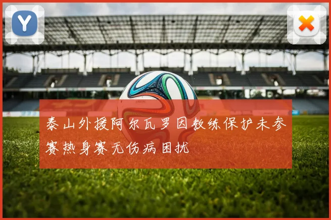 泰山外援阿尔瓦罗因教练保护未参赛热身赛无伤病困扰