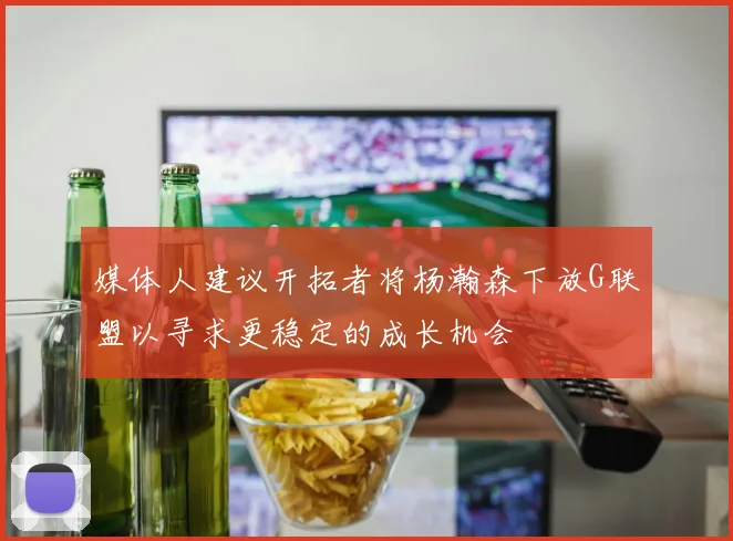 媒体人建议开拓者将杨瀚森下放G联盟以寻求更稳定的成长机会