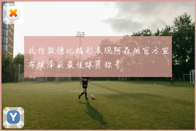 北伦敦德比精彩表现阿森纳官方宣布埃泽获最佳球员称号