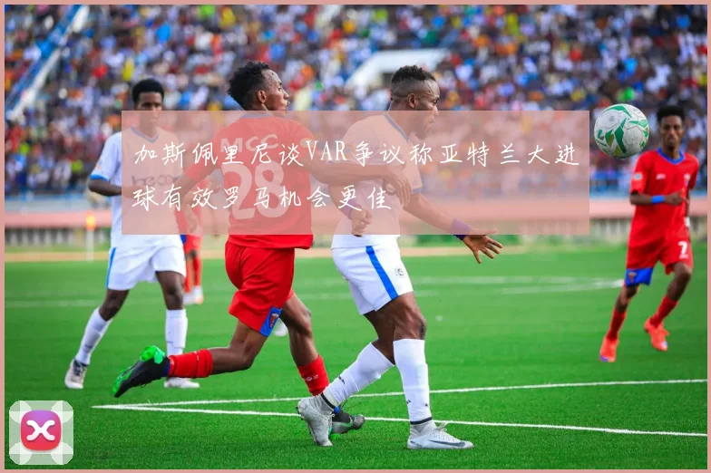 加斯佩里尼谈VAR争议称亚特兰大进球有效罗马机会更佳