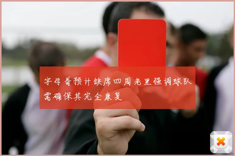 字母哥预计缺席四周老里强调球队需确保其完全康复