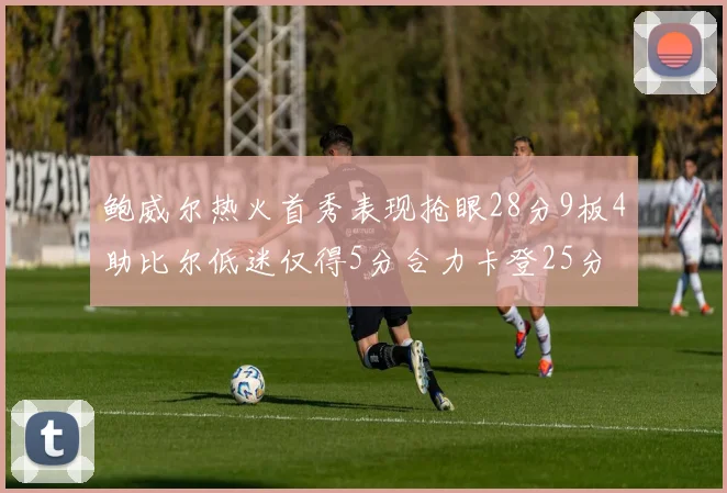 鲍威尔热火首秀表现抢眼28分9板4助比尔低迷仅得5分合力卡登25分