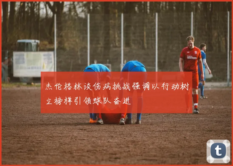 杰伦格林谈伤病挑战强调以行动树立榜样引领球队奋进