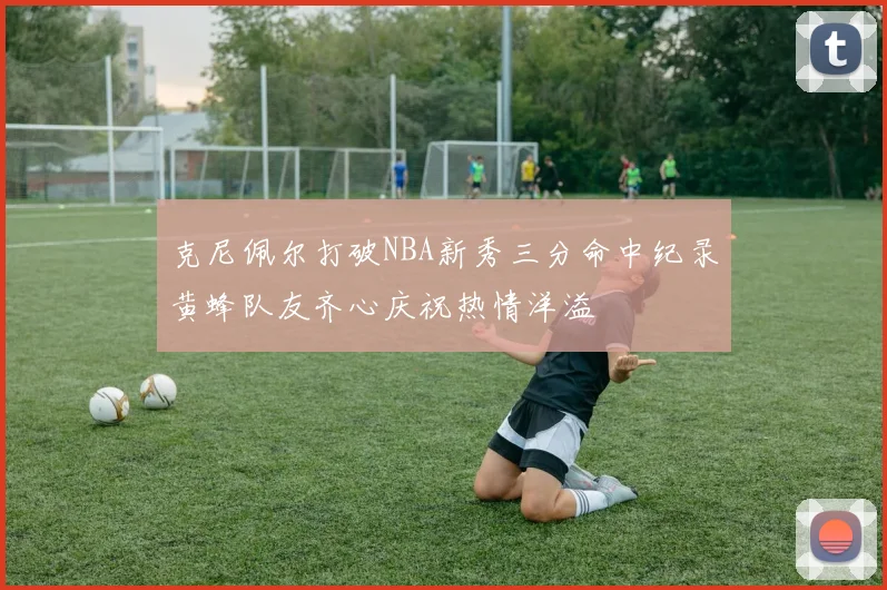 克尼佩尔打破NBA新秀三分命中纪录黄蜂队友齐心庆祝热情洋溢
