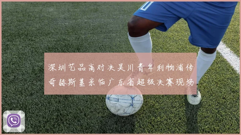 深圳艺品高对决吴川青年利物浦传奇赫斯基亲临广东省超级决赛现场