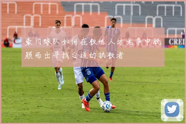 豪门球队如何在教练人才竞争中脱颖而出寻找合适的执教者