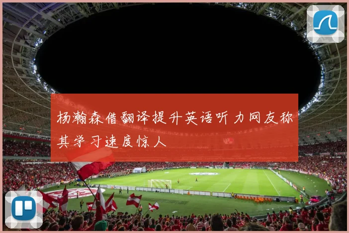 杨瀚森借翻译提升英语听力网友称其学习速度惊人