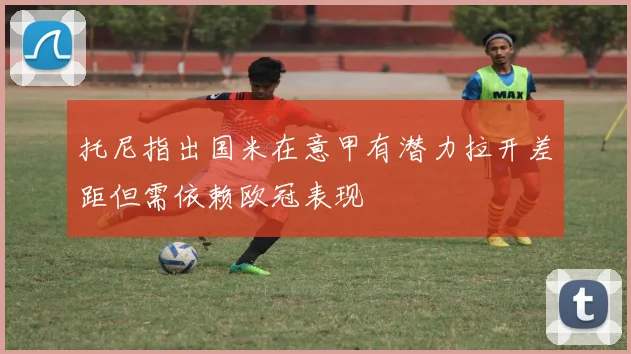 托尼指出国米在意甲有潜力拉开差距但需依赖欧冠表现