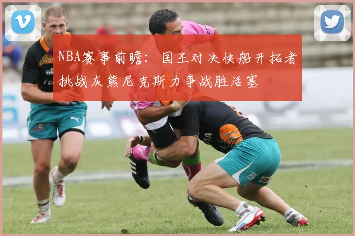 NBA赛事前瞻：国王对决快船开拓者挑战灰熊尼克斯力争战胜活塞
