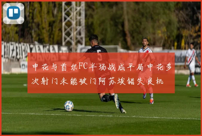 申花与首尔FC半场战成平局申花多次射门未能破门阿苏埃错失良机