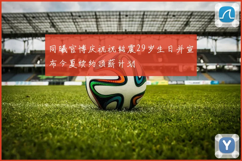 同曦官博庆祝祝铭震29岁生日并宣布今夏续约顶薪计划