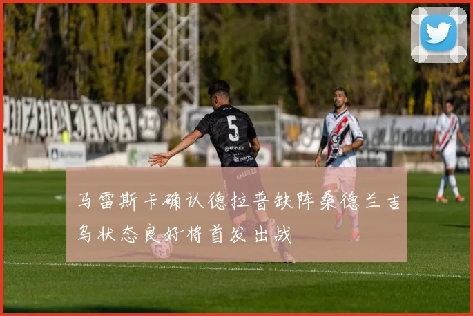 马雷斯卡确认德拉普缺阵桑德兰吉乌状态良好将首发出战