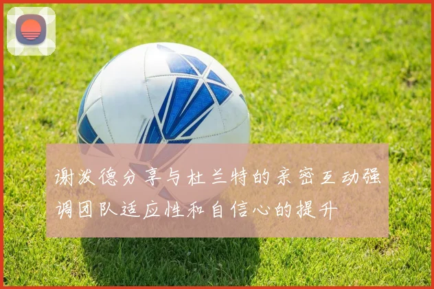 谢泼德分享与杜兰特的亲密互动强调团队适应性和自信心的提升