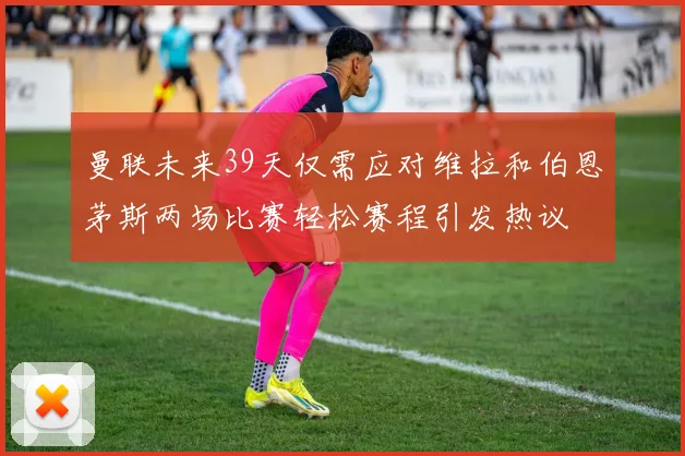 曼联未来39天仅需应对维拉和伯恩茅斯两场比赛轻松赛程引发热议