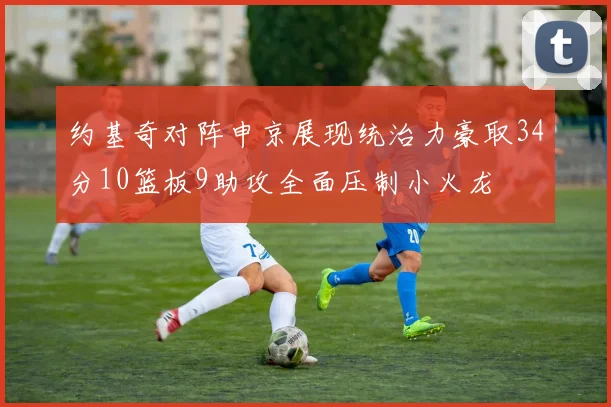 约基奇对阵申京展现统治力豪取34分10篮板9助攻全面压制小火龙