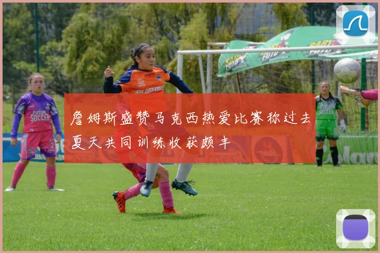 詹姆斯盛赞马克西热爱比赛称过去夏天共同训练收获颇丰