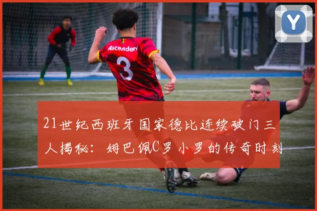 21世纪西班牙国家德比连续破门三人揭秘：姆巴佩C罗小罗的传奇时刻