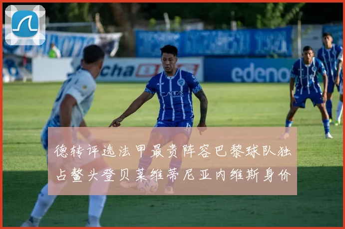 德转评选法甲最贵阵容巴黎球队独占鳌头登贝莱维蒂尼亚内维斯身价破亿