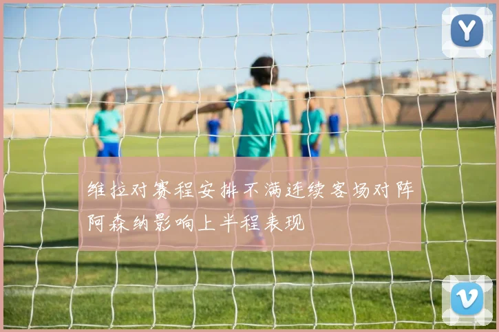 维拉对赛程安排不满连续客场对阵阿森纳影响上半程表现