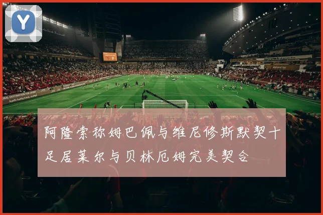 阿隆索称姆巴佩与维尼修斯默契十足居莱尔与贝林厄姆完美契合