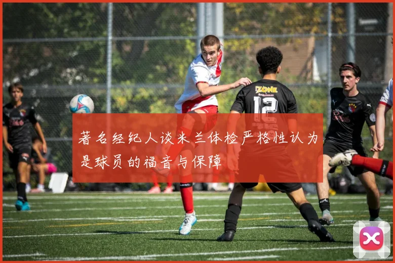 著名经纪人谈米兰体检严格性认为是球员的福音与保障