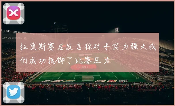拉莫斯赛后发言称对手实力强大我们成功抵御了比赛压力