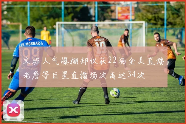 文班人气爆棚却仅获22场全美直播老詹等巨星直播场次高达34次