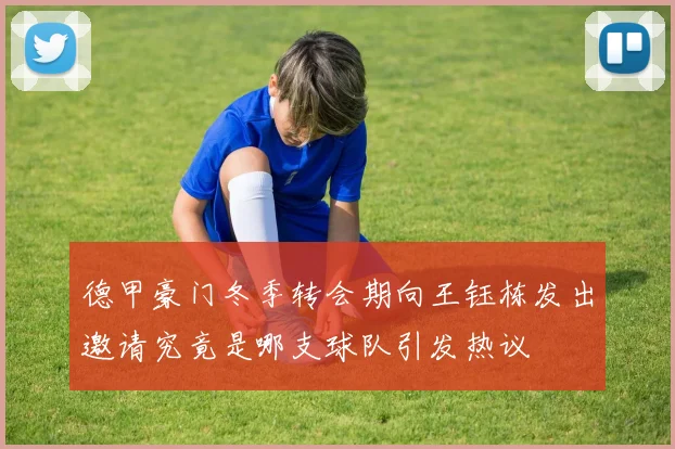 德甲豪门冬季转会期向王钰栋发出邀请究竟是哪支球队引发热议