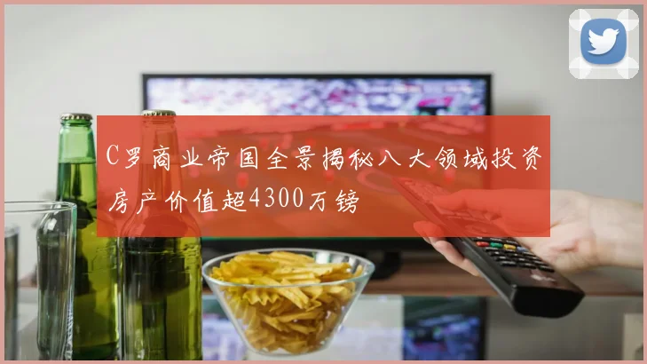 C罗商业帝国全景揭秘八大领域投资房产价值超4300万镑
