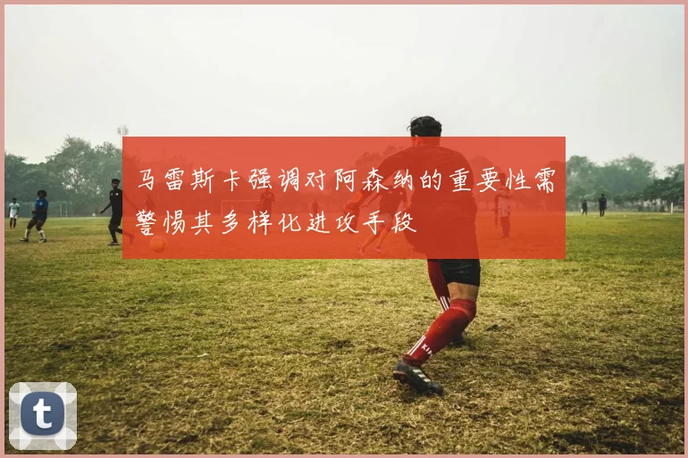 马雷斯卡强调对阿森纳的重要性需警惕其多样化进攻手段