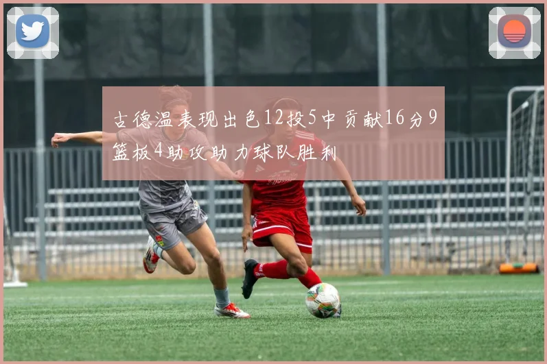 古德温表现出色12投5中贡献16分9篮板4助攻助力球队胜利