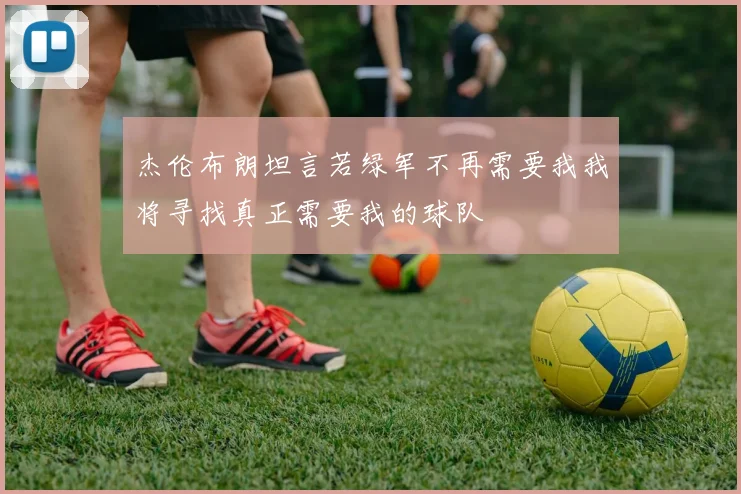 杰伦布朗坦言若绿军不再需要我我将寻找真正需要我的球队